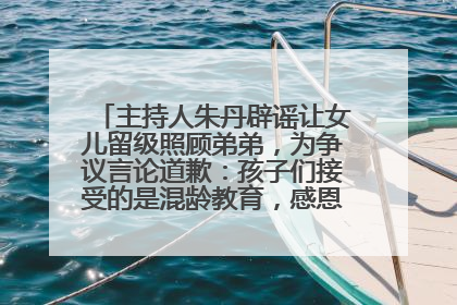主持人朱丹辟谣让女儿留级照顾弟弟，为争议言论道歉：孩子们接受的是混龄教育，感恩每一条批评