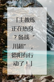 主教练正在热身？备战“川超”，德阳有行动了！