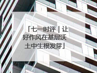 七一时评｜让好作风在基层沃土中生根发芽