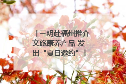 三明赴福州推介文旅康养产品 发出“夏日邀约”