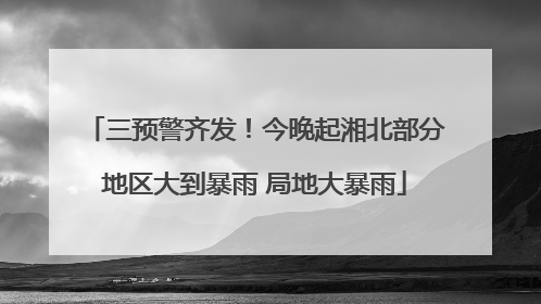 三预警齐发！今晚起湘北部分地区大到暴雨 局地大暴雨