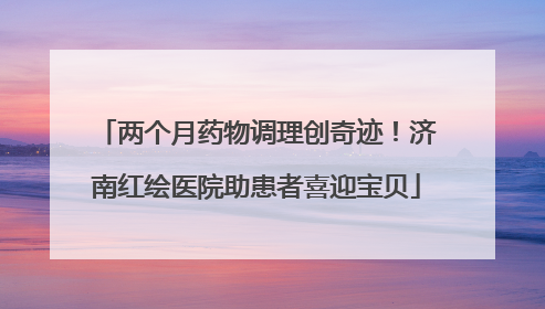 两个月药物调理创奇迹！济南红绘医院助患者喜迎宝贝