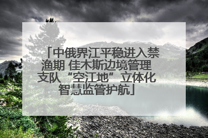 中俄界江平稳进入禁渔期 佳木斯边境管理支队“空江地”立体化智慧监管护航