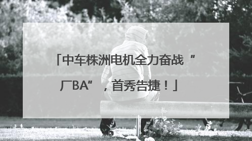 中车株洲电机全力奋战“厂BA”，首秀告捷！