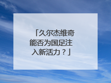 久尔杰维奇能否为国足注入新活力？