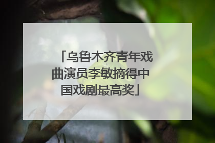乌鲁木齐青年戏曲演员李敏摘得中国戏剧最高奖