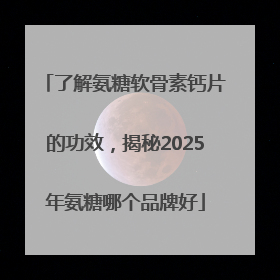 了解氨糖软骨素钙片的功效，揭秘2025年氨糖哪个品牌好