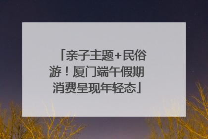 亲子主题+民俗游！厦门端午假期消费呈现年轻态