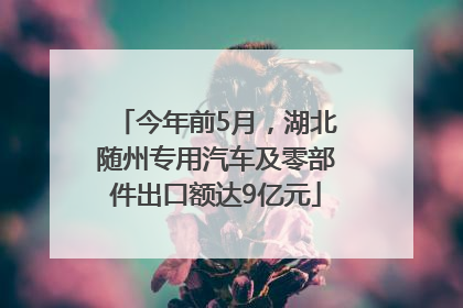 今年前5月，湖北随州专用汽车及零部件出口额达9亿元