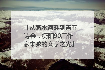 从蒸水河畔到青春诗会：衡阳90后作家朱弦的文学之光