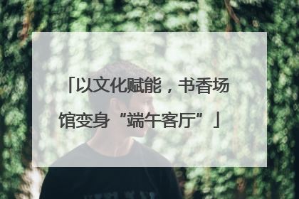 以文化赋能，书香场馆变身“端午客厅”