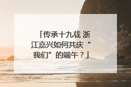 传承十九载 浙江嘉兴如何共庆“我们”的端午？