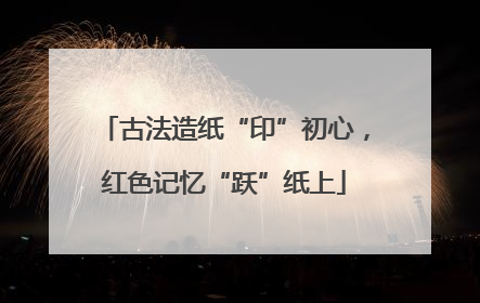 古法造纸“印”初心，红色记忆“跃”纸上