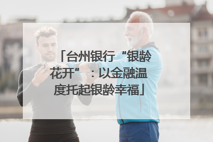 台州银行“银龄花开”：以金融温度托起银龄幸福