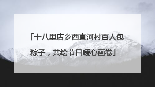 十八里店乡西直河村百人包粽子，共绘节日暖心画卷