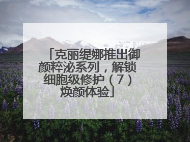 克丽缇娜推出御颜粹泌系列，解锁细胞级修护（7）焕颜体验