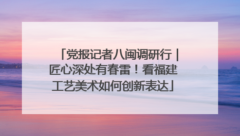 党报记者八闽调研行｜匠心深处有春雷！看福建工艺美术如何创新表达