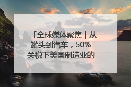 全球媒体聚焦｜从罐头到汽车，50%关税下美国制造业的“生死劫”