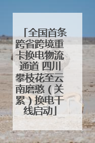 全国首条跨省跨境重卡换电物流通道 四川攀枝花至云南磨憨（关累）换电干线启动