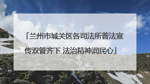 兰州市城关区各司法所普法宣传双管齐下 法治精神润民心