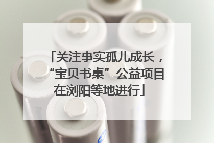 关注事实孤儿成长，“宝贝书桌”公益项目在浏阳等地进行