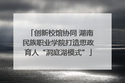 创新校馆协同 湖南民族职业学院打造思政育人“洞庭湖模式”