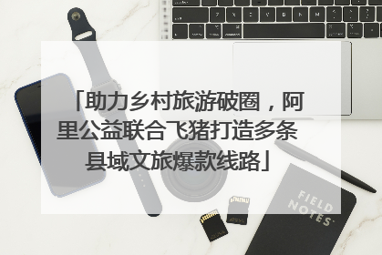 助力乡村旅游破圈，阿里公益联合飞猪打造多条县域文旅爆款线路