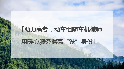 助力高考，动车组随车机械师用暖心服务擦亮“铁”身份