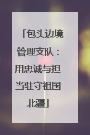 包头边境管理支队：用忠诚与担当驻守祖国北疆