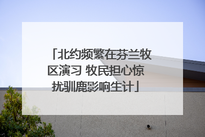 北约频繁在芬兰牧区演习 牧民担心惊扰驯鹿影响生计