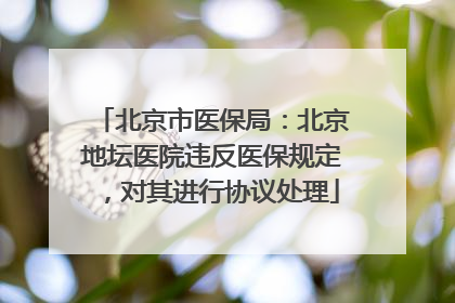 北京市医保局：北京地坛医院违反医保规定，对其进行协议处理