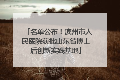 名单公布！滨州市人民医院获批山东省博士后创新实践基地