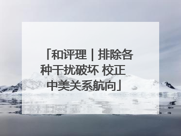 和评理｜排除各种干扰破坏 校正中美关系航向