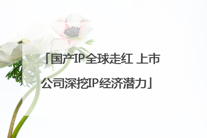 国产IP全球走红 上市公司深挖IP经济潜力