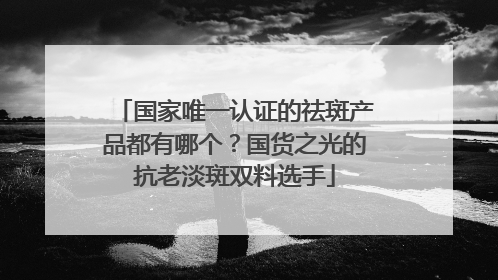国家唯一认证的祛斑产品都有哪个？国货之光的抗老淡斑双料选手