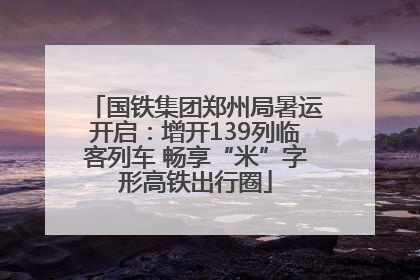 国铁集团郑州局暑运开启：增开139列临客列车 畅享“米”字形高铁出行圈