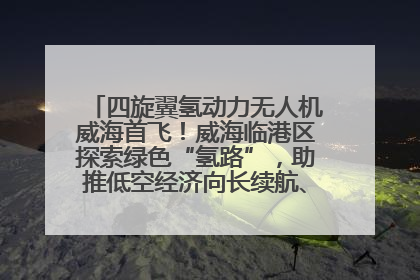 四旋翼氢动力无人机威海首飞！威海临港区探索绿色“氢路”，助推低空经济向长续航、大载重“进化”