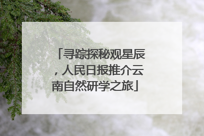 寻踪探秘观星辰，人民日报推介云南自然研学之旅