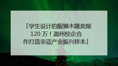 学生设计的醒狮木雕卖爆 120 万！温州校企合作打造非遗产业振兴样本