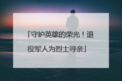 守护英雄的荣光！退役军人为烈士寻亲