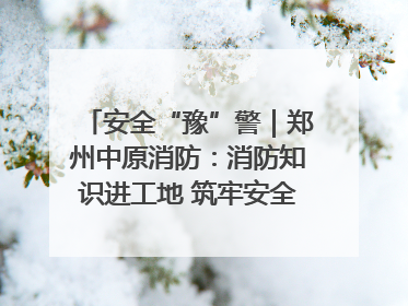 安全“豫”警｜郑州中原消防：消防知识进工地 筑牢安全“防火墙”