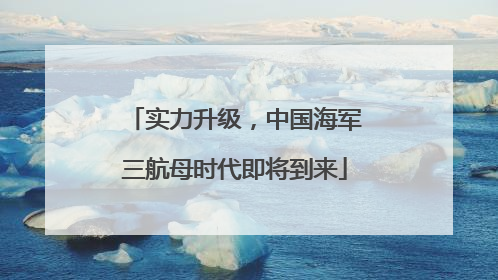 实力升级，中国海军三航母时代即将到来