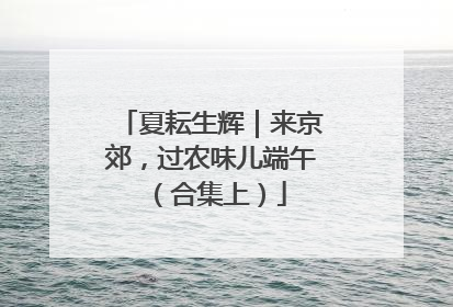 夏耘生辉｜来京郊，过农味儿端午（合集上）