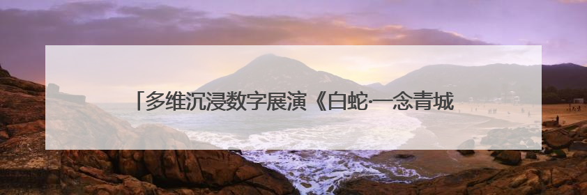 多维沉浸数字展演《白蛇·一念青城》启幕，带你走进青城山的仙侠世界