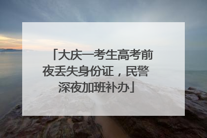 大庆一考生高考前夜丢失身份证，民警深夜加班补办