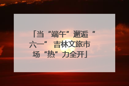 当“端午”邂逅“六一” 吉林文旅市场“热”力全开