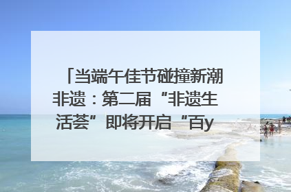 当端午佳节碰撞新潮非遗：第二届“非遗生活荟”即将开启“百young”新章