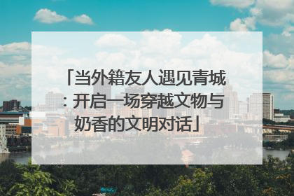 当外籍友人遇见青城：开启一场穿越文物与奶香的文明对话