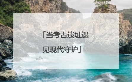 当考古遗址遇见现代守护