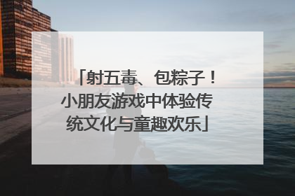 射五毒、包粽子！小朋友游戏中体验传统文化与童趣欢乐